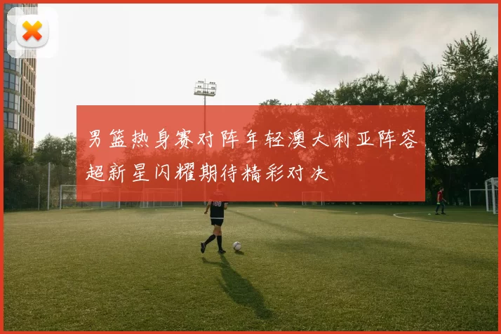 男篮热身赛对阵年轻澳大利亚阵容超新星闪耀期待精彩对决