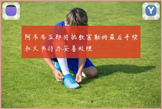 阿韦洛亚即将执教富勒姆最后手续和文书待办妥善处理