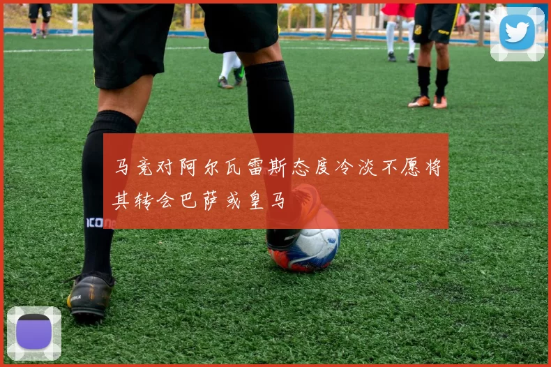 马竞对阿尔瓦雷斯态度冷淡不愿将其转会巴萨或皇马
