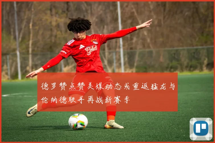 德罗赞点赞美媒动态或重返猛龙与伦纳德联手再战新赛季