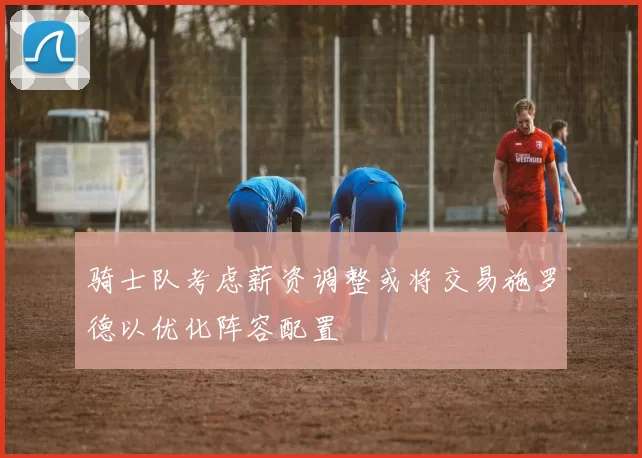 骑士队考虑薪资调整或将交易施罗德以优化阵容配置
