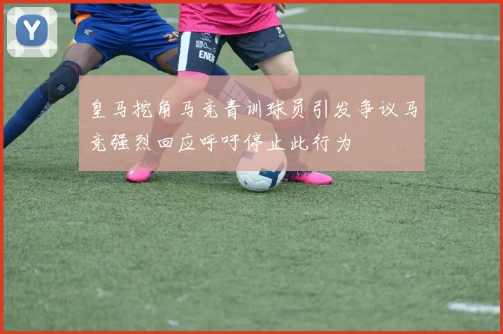 皇马挖角马竞青训球员引发争议马竞强烈回应呼吁停止此行为