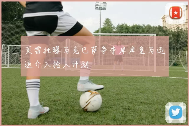 莫雷托曝马竞巴萨争夺库库皇马迅速介入抢人计划