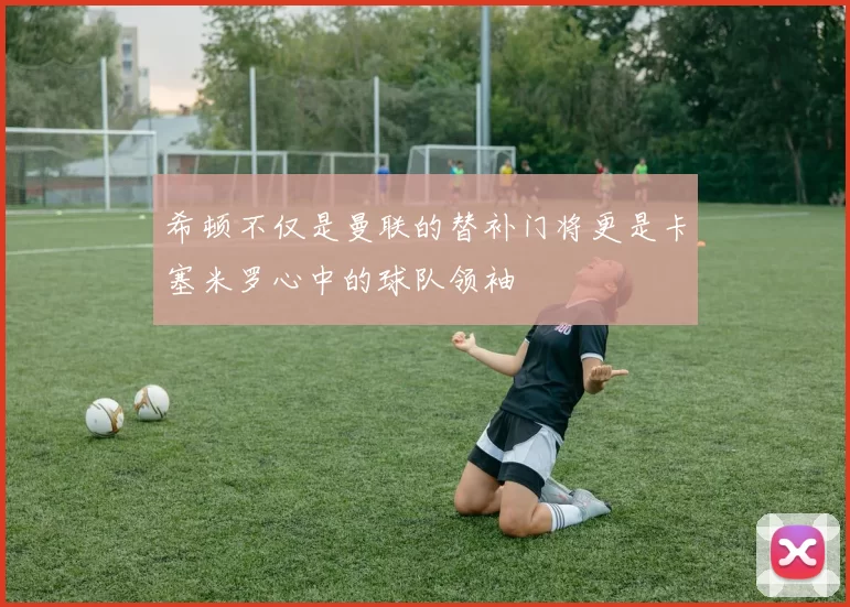 希顿不仅是曼联的替补门将更是卡塞米罗心中的球队领袖