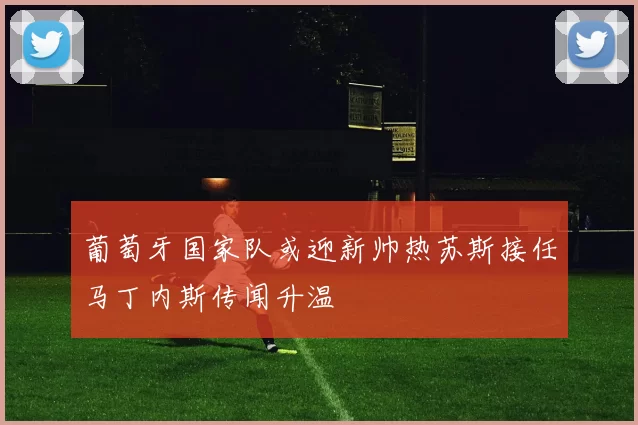葡萄牙国家队或迎新帅热苏斯接任马丁内斯传闻升温