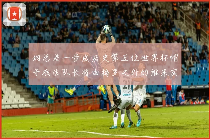 姆总差一步成历史第五位世界杯帽子戏法队长将由梅罗之外的谁来实现