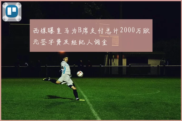 西媒曝皇马为B席支付总计2000万欧元签字费及经纪人佣金