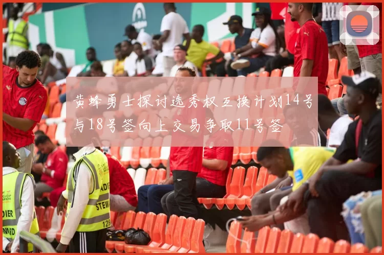 黄蜂勇士探讨选秀权互换计划14号与18号签向上交易争取11号签
