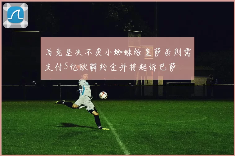 马竞坚决不卖小蜘蛛给皇萨否则需支付5亿欧解约金并将起诉巴萨